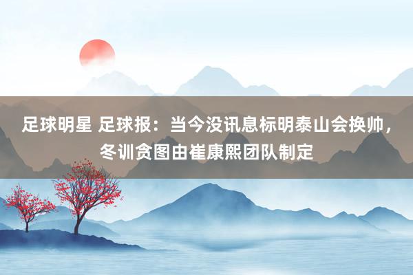 足球明星 足球报：当今没讯息标明泰山会换帅，冬训贪图由崔康熙团队制定