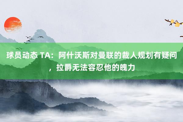 球员动态 TA：阿什沃斯对曼联的裁人规划有疑问，拉爵无法容忍他的魄力