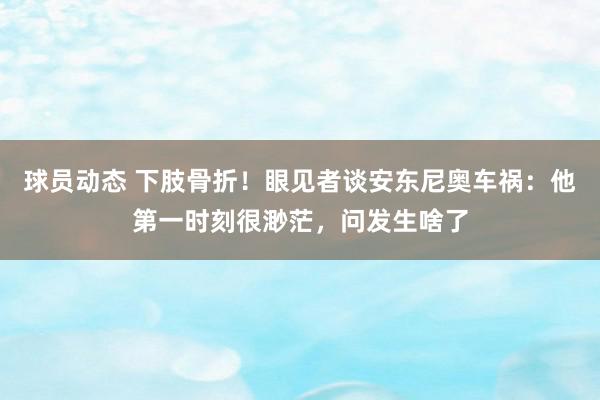 球员动态 下肢骨折！眼见者谈安东尼奥车祸：他第一时刻很渺茫，问发生啥了