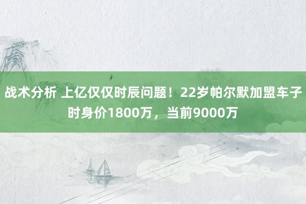 战术分析 上亿仅仅时辰问题！22岁帕尔默加盟车子时身价1800万，当前9000万