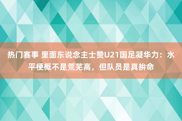 热门赛事 里面东说念主士赞U21国足凝华力：水平梗概不是荒芜高，但队员是真拚命