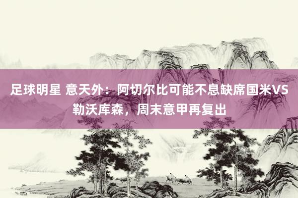 足球明星 意天外：阿切尔比可能不息缺席国米VS勒沃库森，周末意甲再复出