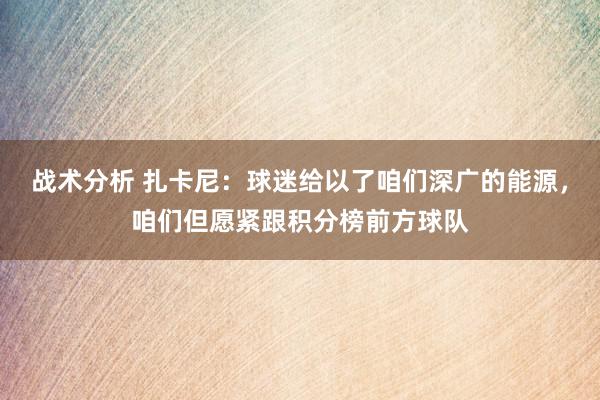 战术分析 扎卡尼：球迷给以了咱们深广的能源，咱们但愿紧跟积分榜前方球队