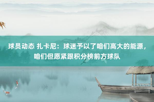 球员动态 扎卡尼：球迷予以了咱们高大的能源，咱们但愿紧跟积分榜前方球队