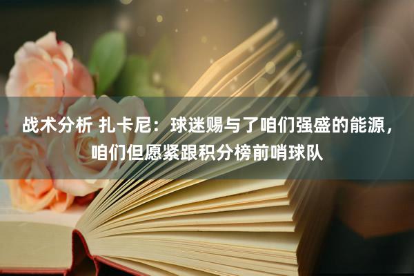 战术分析 扎卡尼：球迷赐与了咱们强盛的能源，咱们但愿紧跟积分榜前哨球队