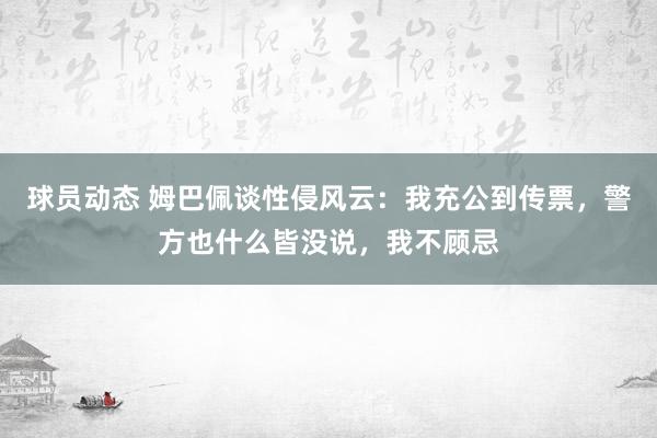 球员动态 姆巴佩谈性侵风云：我充公到传票，警方也什么皆没说，我不顾忌