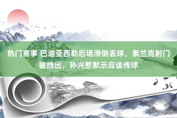 热门赛事 巴迪亚西勒后场滑倒丢球，索兰克射门被挡出，孙兴慜默示应该传球