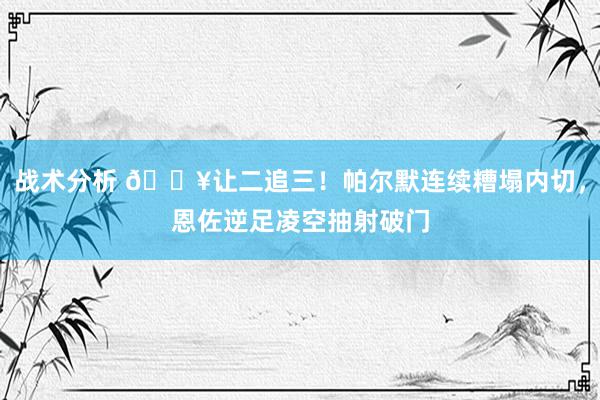 战术分析 💥让二追三！帕尔默连续糟塌内切，恩佐逆足凌空抽射破门