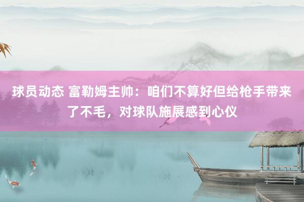 球员动态 富勒姆主帅：咱们不算好但给枪手带来了不毛，对球队施展感到心仪