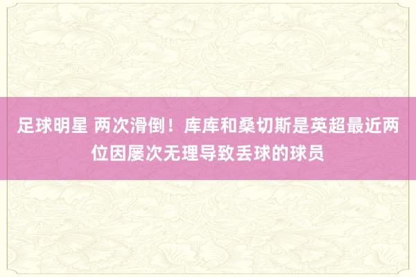 足球明星 两次滑倒！库库和桑切斯是英超最近两位因屡次无理导致丢球的球员