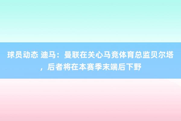 球员动态 迪马：曼联在关心马竞体育总监贝尔塔，后者将在本赛季末端后下野