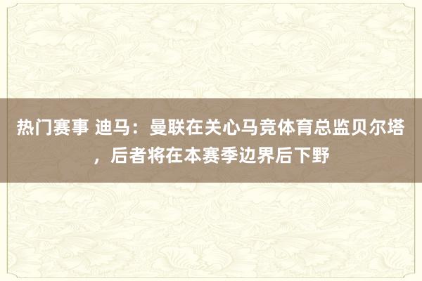 热门赛事 迪马：曼联在关心马竞体育总监贝尔塔，后者将在本赛季边界后下野