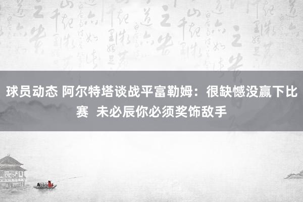 球员动态 阿尔特塔谈战平富勒姆：很缺憾没赢下比赛  未必辰你必须奖饰敌手