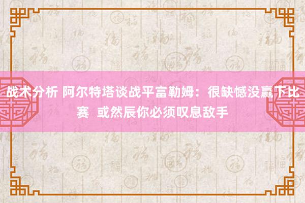 战术分析 阿尔特塔谈战平富勒姆：很缺憾没赢下比赛  或然辰你必须叹息敌手