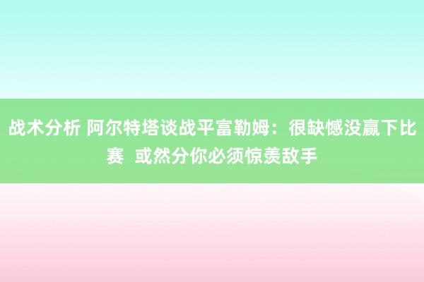 战术分析 阿尔特塔谈战平富勒姆：很缺憾没赢下比赛  或然分你必须惊羡敌手