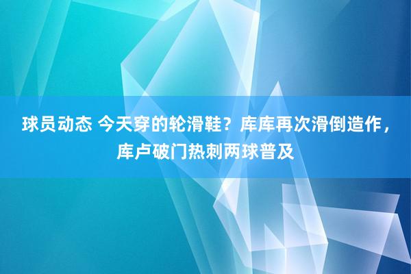 球员动态 今天穿的轮滑鞋？库库再次滑倒造作，库卢破门热刺两球普及