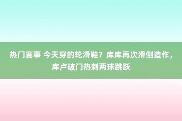 热门赛事 今天穿的轮滑鞋？库库再次滑倒造作，库卢破门热刺两球跳跃