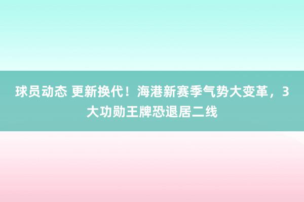 球员动态 更新换代！海港新赛季气势大变革，3大功勋王牌恐退居二线