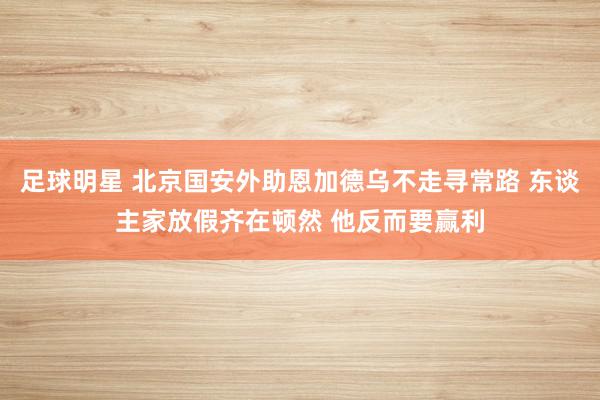 足球明星 北京国安外助恩加德乌不走寻常路 东谈主家放假齐在顿然 他反而要赢利