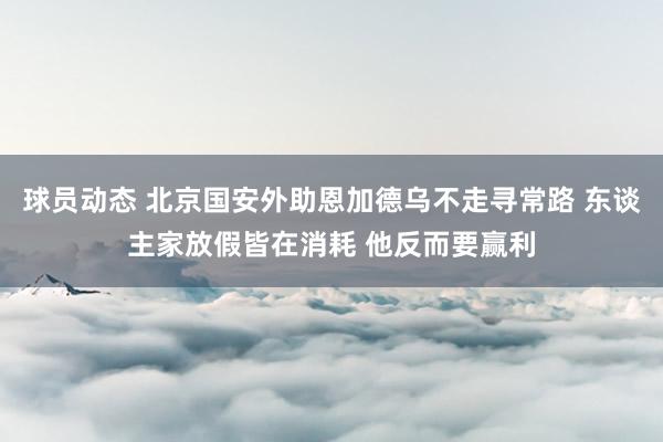 球员动态 北京国安外助恩加德乌不走寻常路 东谈主家放假皆在消耗 他反而要赢利