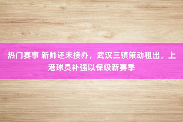 热门赛事 新帅还未接办，武汉三镇策动租出，上港球员补强以保级新赛季