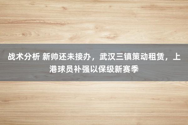 战术分析 新帅还未接办，武汉三镇策动租赁，上港球员补强以保级新赛季