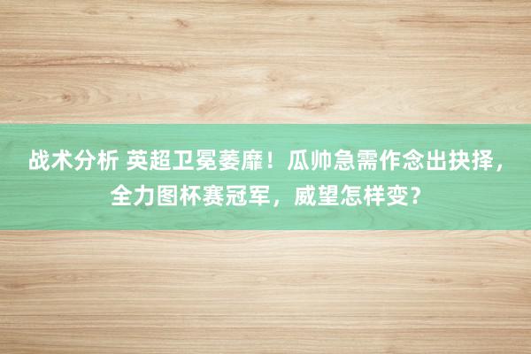 战术分析 英超卫冕萎靡！瓜帅急需作念出抉择，全力图杯赛冠军，威望怎样变？